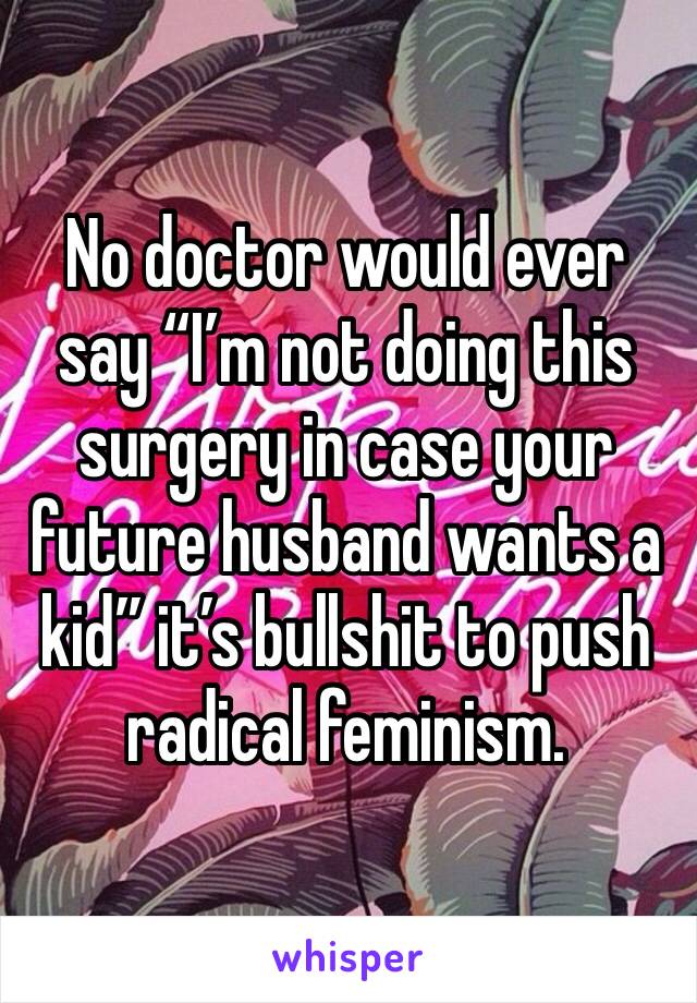 No doctor would ever say “I’m not doing this surgery in case your future husband wants a kid” it’s bullshit to push radical feminism. 