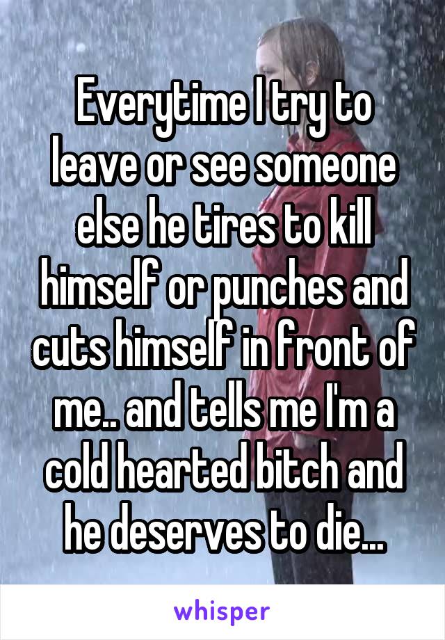 Everytime I try to leave or see someone else he tires to kill himself or punches and cuts himself in front of me.. and tells me I'm a cold hearted bitch and he deserves to die...