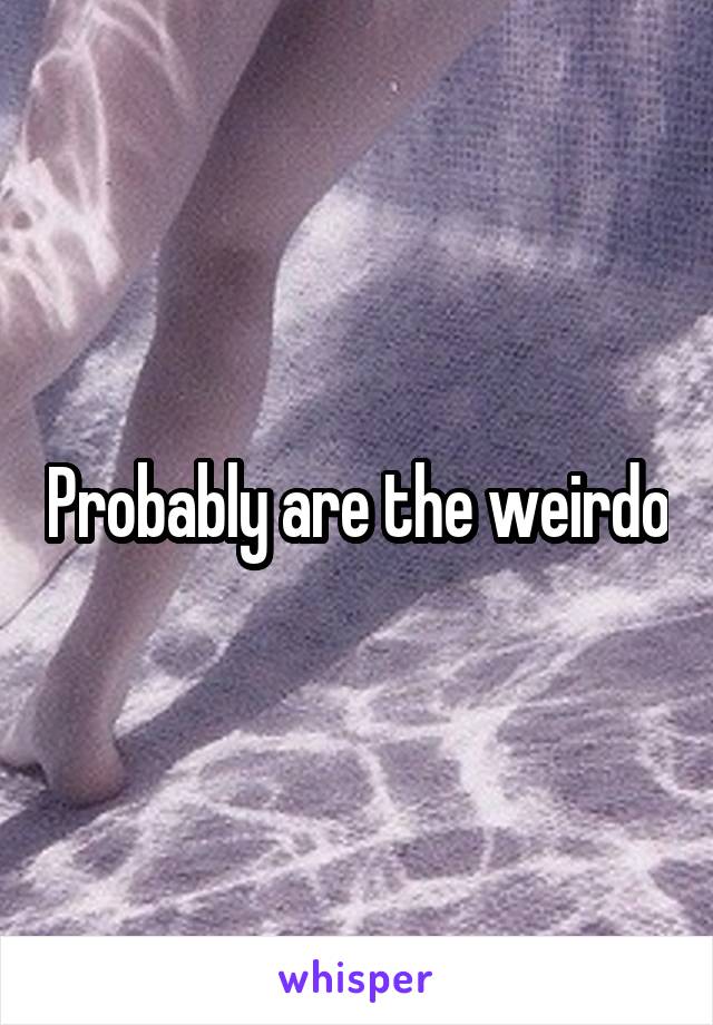 Probably are the weirdo