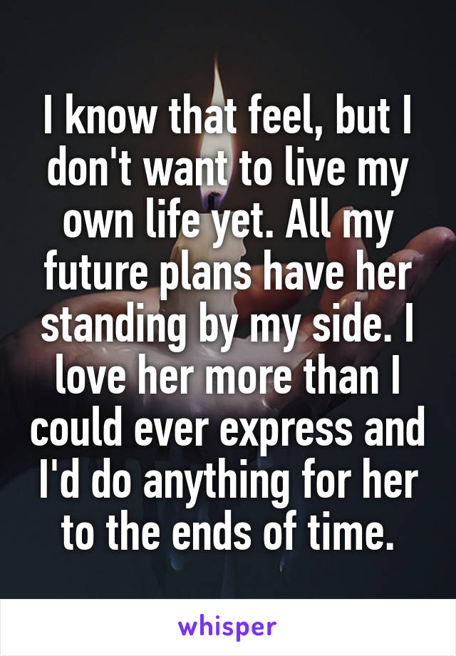 I know that feel, but I don't want to live my own life yet. All my future plans have her standing by my side. I love her more than I could ever express and I'd do anything for her to the ends of time.