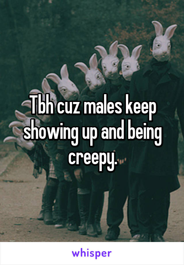 Tbh cuz males keep showing up and being creepy.