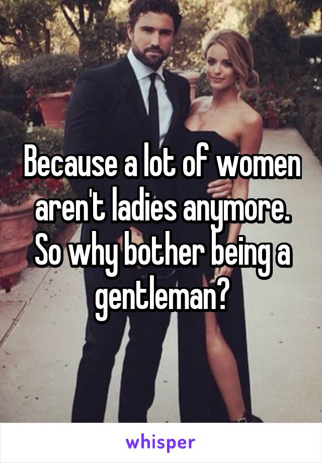 Because a lot of women aren't ladies anymore. So why bother being a gentleman?