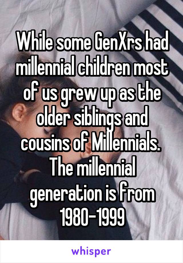 While some GenXrs had millennial children most of us grew up as the older siblings and cousins of Millennials.  The millennial generation is from 1980-1999