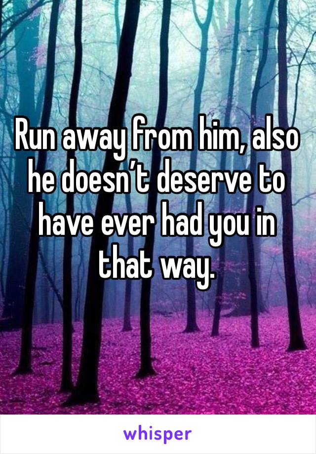 Run away from him, also he doesn’t deserve to have ever had you in that way. 