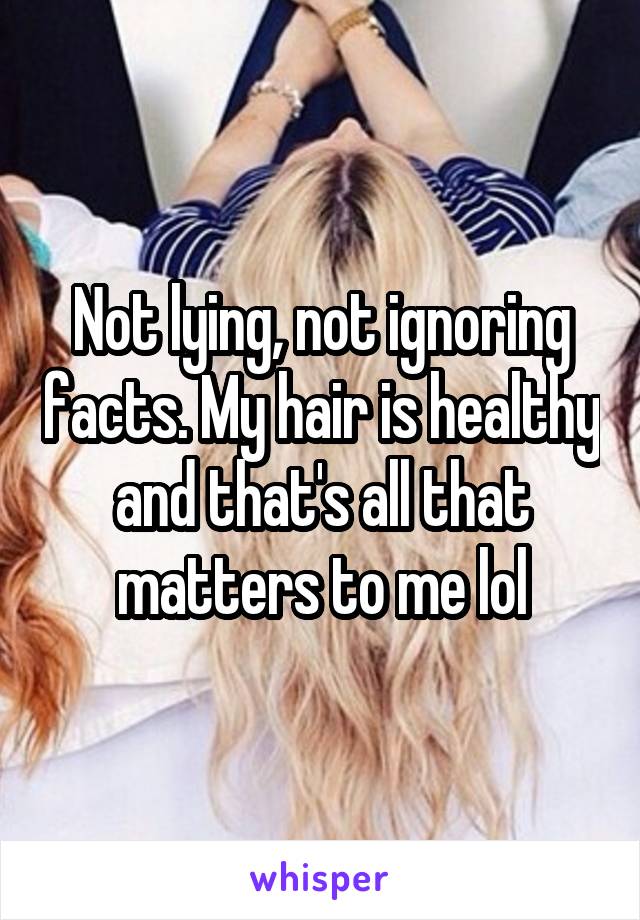 Not lying, not ignoring facts. My hair is healthy and that's all that matters to me lol