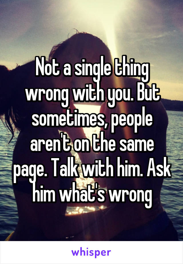 Not a single thing wrong with you. But sometimes, people aren't on the same page. Talk with him. Ask him what's wrong