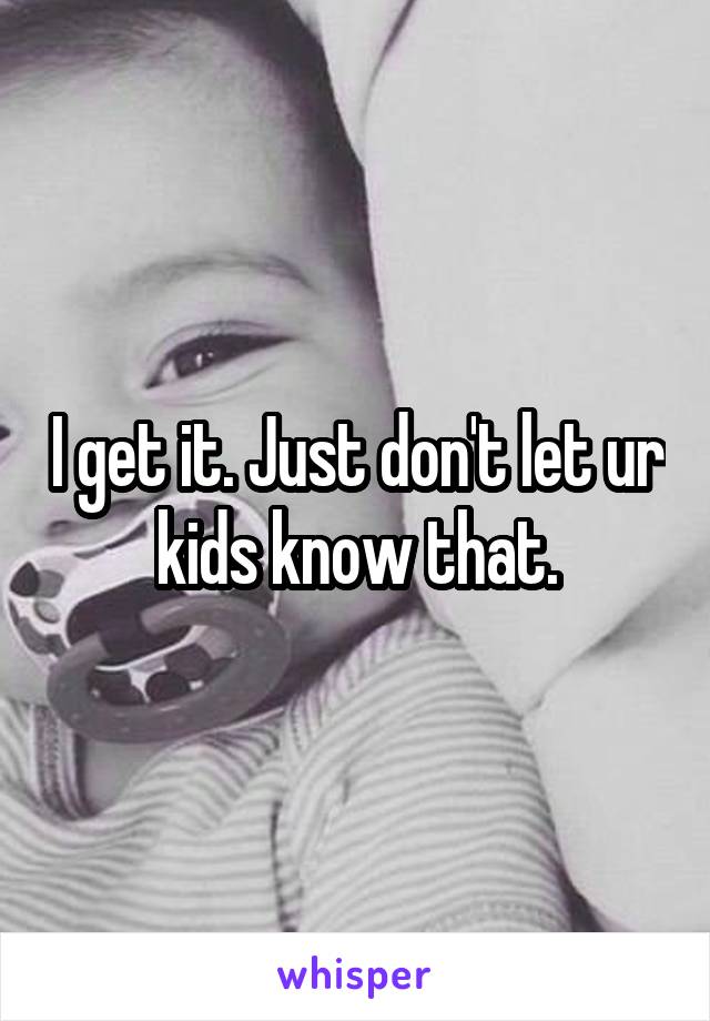 I get it. Just don't let ur kids know that.