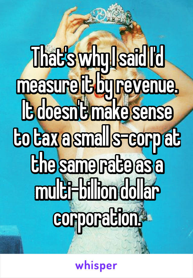 That's why I said I'd measure it by revenue. It doesn't make sense to tax a small s-corp at the same rate as a multi-billion dollar corporation.