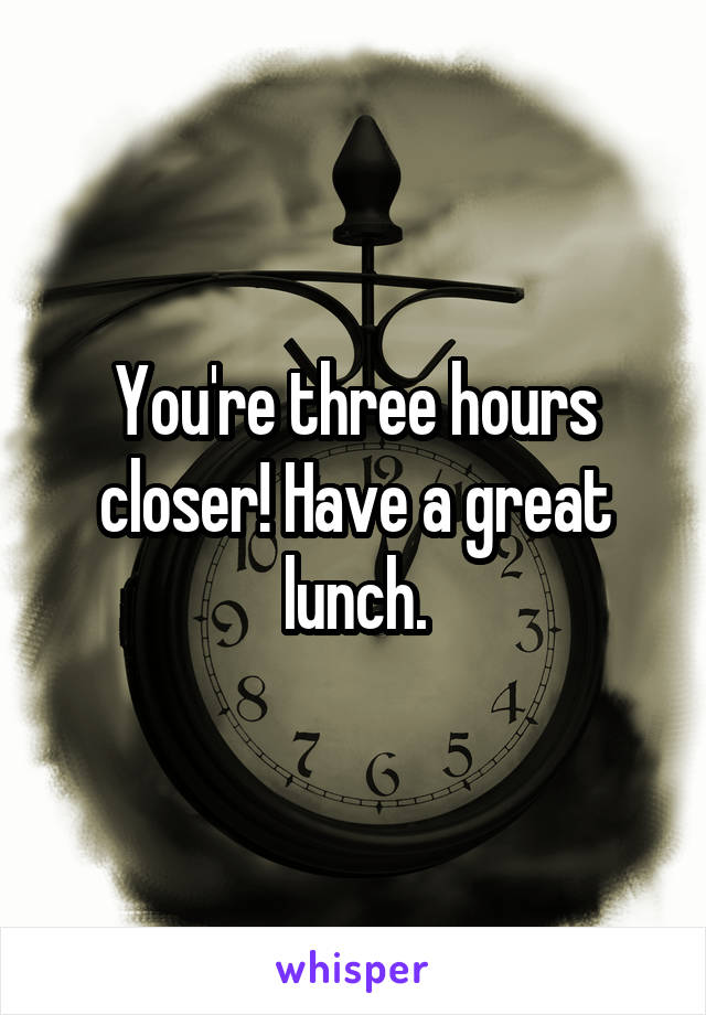 You're three hours closer! Have a great lunch.