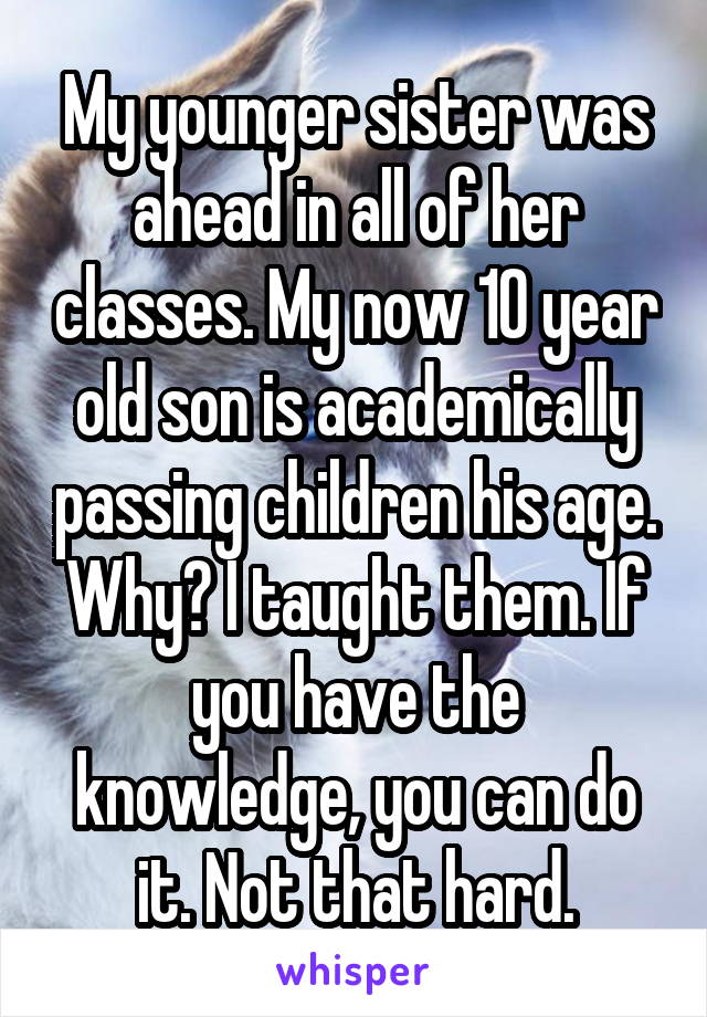 My younger sister was ahead in all of her classes. My now 10 year old son is academically passing children his age. Why? I taught them. If you have the knowledge, you can do it. Not that hard.