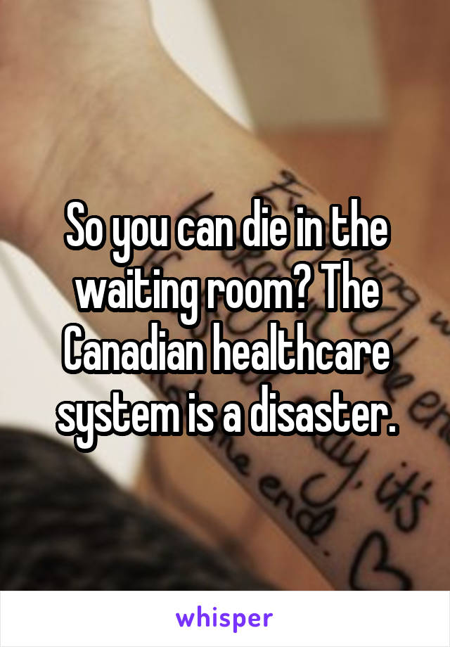 So you can die in the waiting room? The Canadian healthcare system is a disaster.