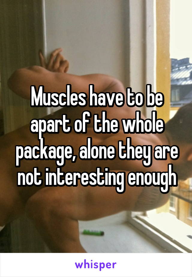 Muscles have to be apart of the whole package, alone they are not interesting enough