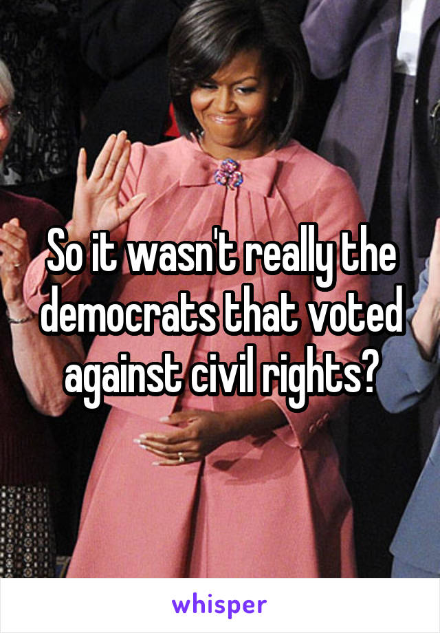 So it wasn't really the democrats that voted against civil rights?