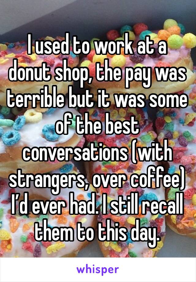 I used to work at a donut shop, the pay was terrible but it was some of the best conversations (with strangers, over coffee) I’d ever had. I still recall them to this day. 