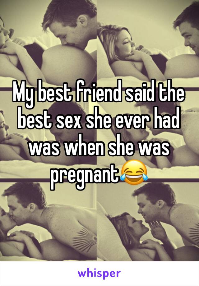 My best friend said the best sex she ever had was when she was pregnant😂