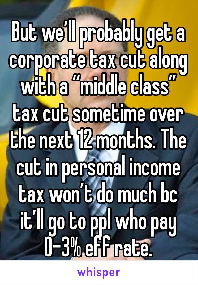 But we’ll probably get a corporate tax cut along with a “middle class” tax cut sometime over the next 12 months. The cut in personal income tax won’t do much bc it’ll go to ppl who pay 0-3% eff rate.