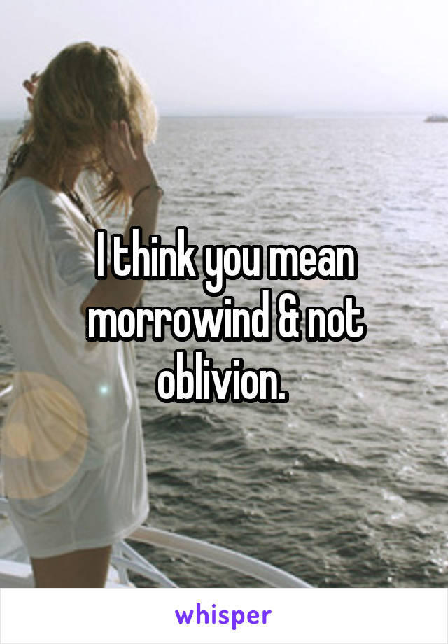 I think you mean morrowind & not oblivion. 