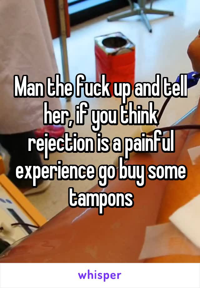 Man the fuck up and tell her, if you think rejection is a painful experience go buy some tampons