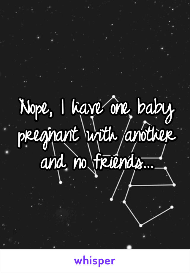 Nope, I have one baby pregnant with another and no friends...