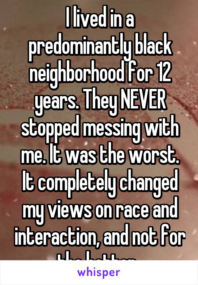 I lived in a predominantly black neighborhood for 12 years. They NEVER stopped messing with me. It was the worst. It completely changed my views on race and interaction, and not for the better. 