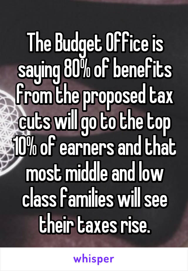 The Budget Office is saying 80% of benefits from the proposed tax cuts will go to the top 10% of earners and that most middle and low class families will see their taxes rise.