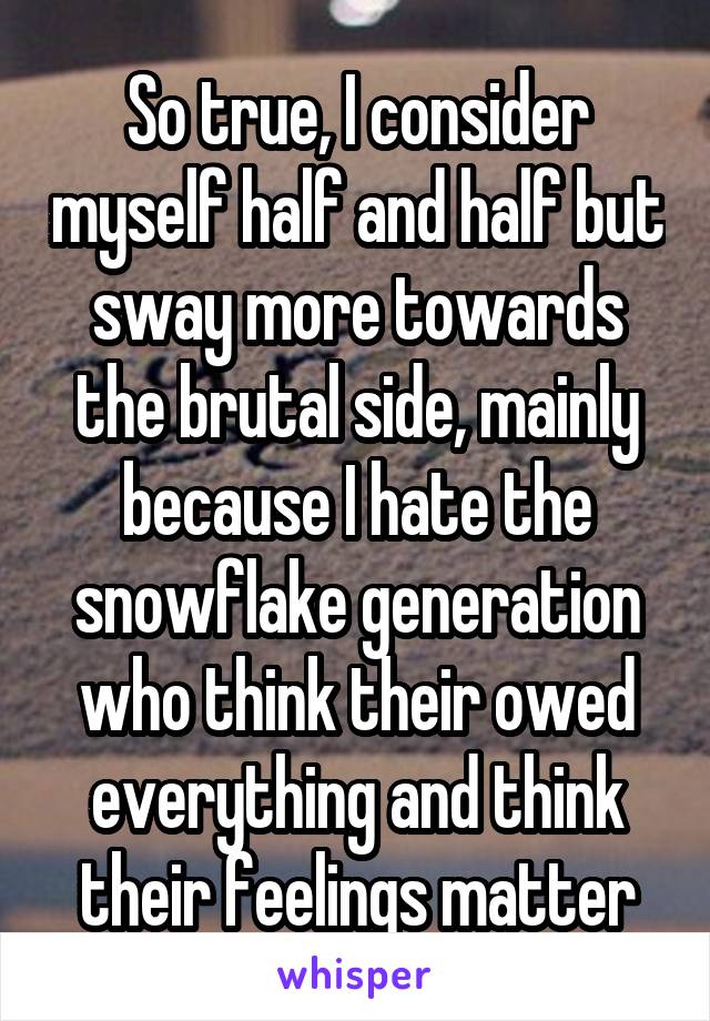 So true, I consider myself half and half but sway more towards the brutal side, mainly because I hate the snowflake generation who think their owed everything and think their feelings matter