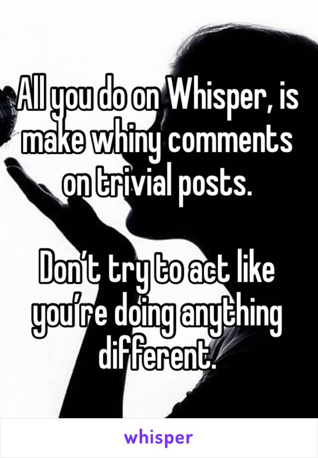 All you do on Whisper, is make whiny comments on trivial posts.

Don’t try to act like you’re doing anything different.