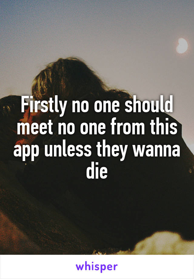 Firstly no one should meet no one from this app unless they wanna die