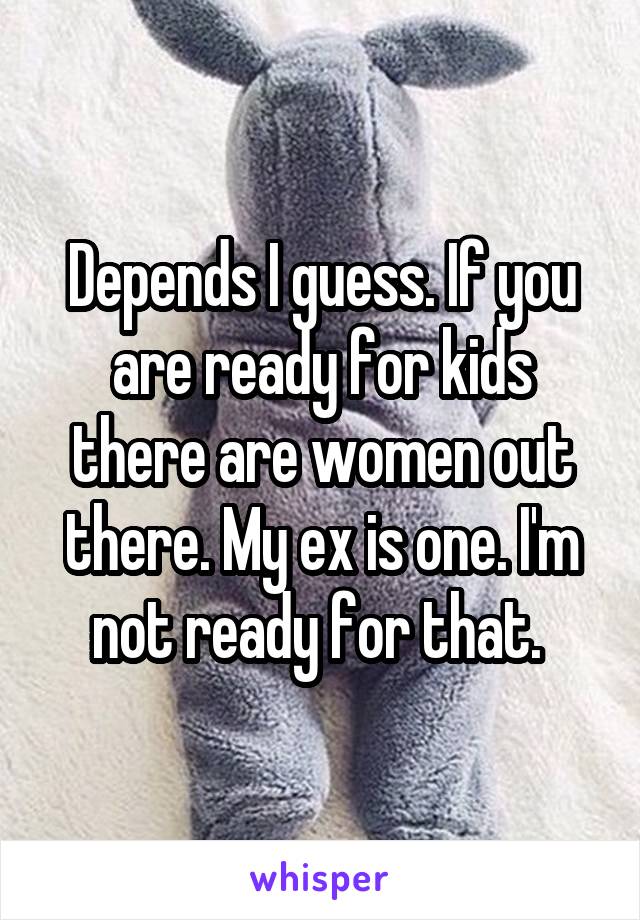 Depends I guess. If you are ready for kids there are women out there. My ex is one. I'm not ready for that. 