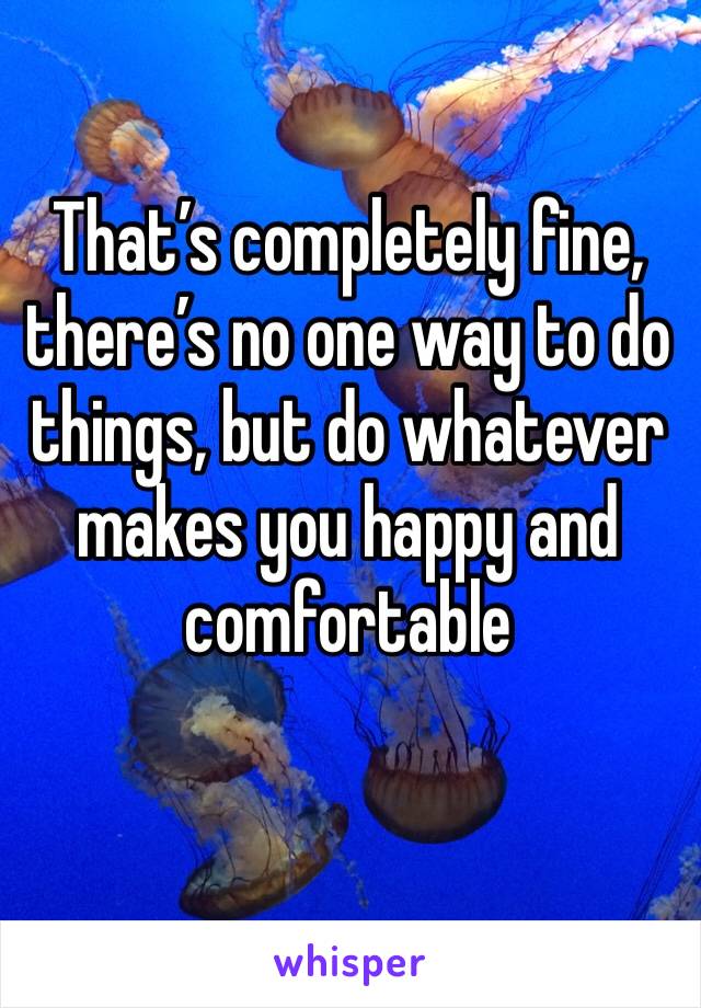 That’s completely fine, there’s no one way to do things, but do whatever makes you happy and comfortable 