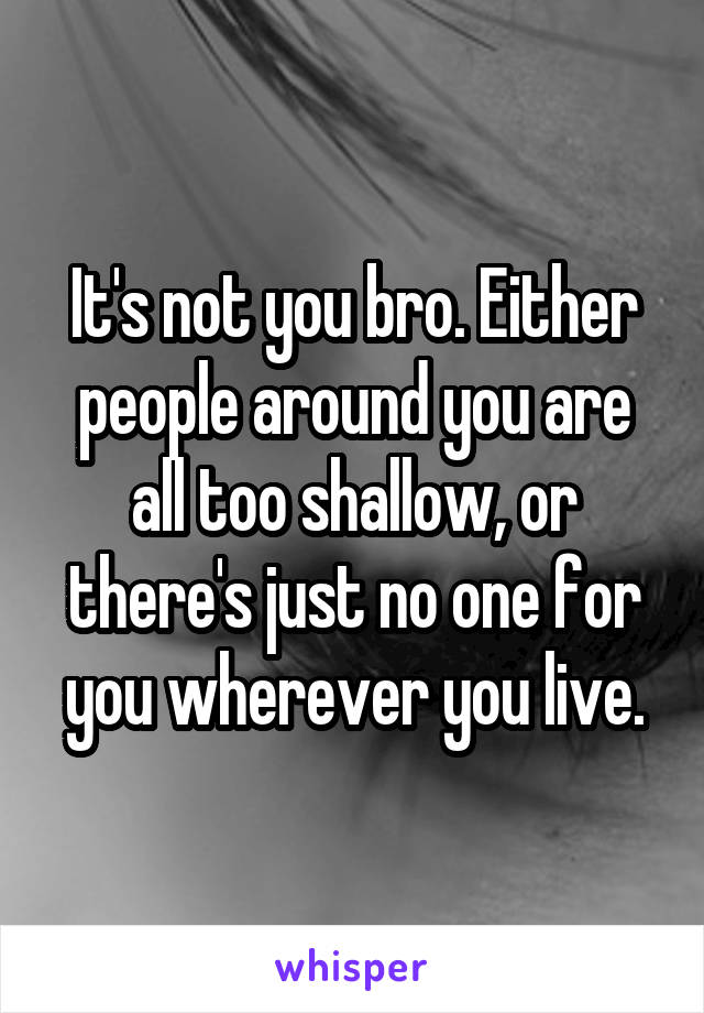It's not you bro. Either people around you are all too shallow, or there's just no one for you wherever you live.