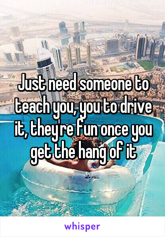 Just need someone to teach you, you to drive it, they're fun once you get the hang of it