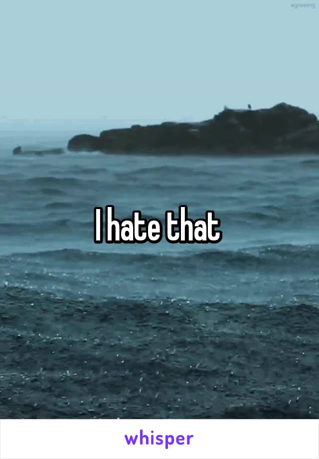 I hate that 