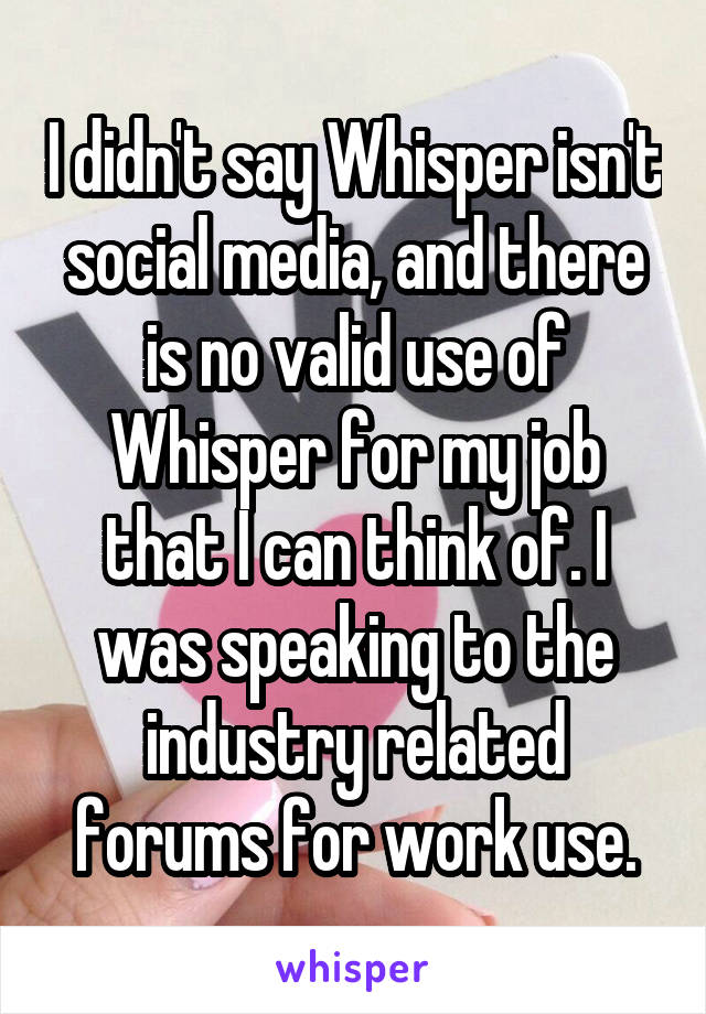 I didn't say Whisper isn't social media, and there is no valid use of Whisper for my job that I can think of. I was speaking to the industry related forums for work use.