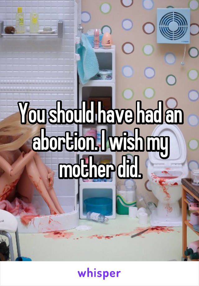 You should have had an abortion. I wish my mother did.