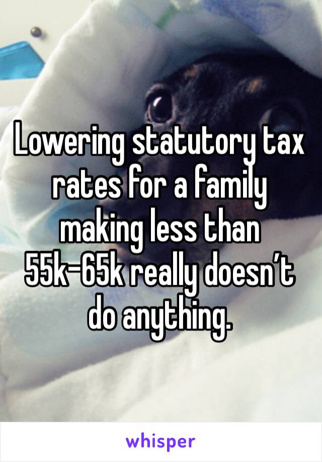 Lowering statutory tax rates for a family making less than 55k-65k really doesn’t do anything. 