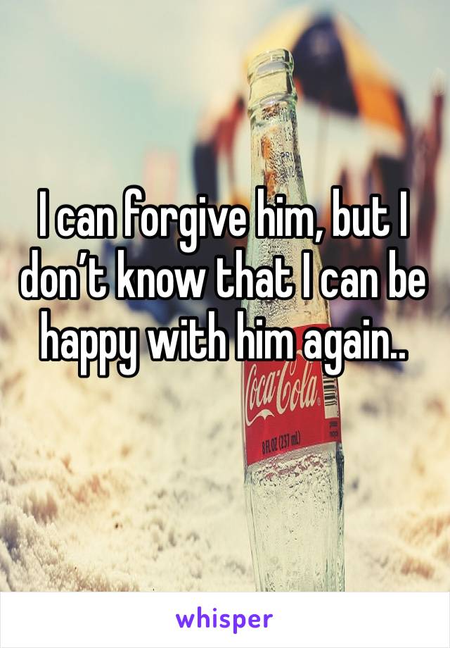 I can forgive him, but I don’t know that I can be happy with him again..