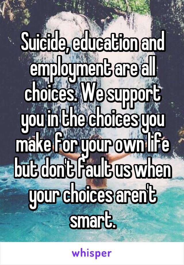 Suicide, education and employment are all choices. We support you in the choices you make for your own life but don't fault us when your choices aren't smart.