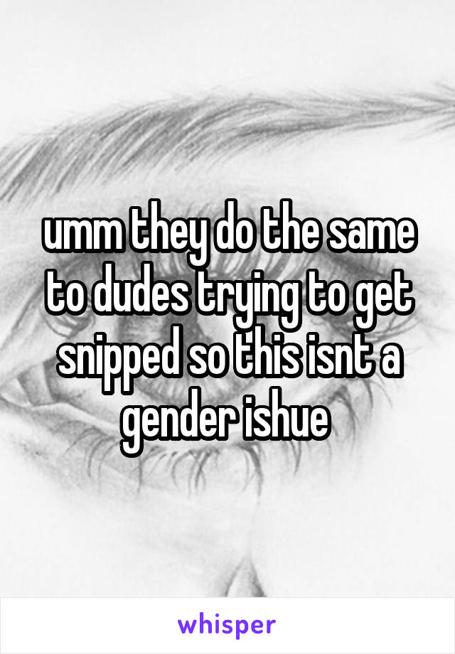 umm they do the same to dudes trying to get snipped so this isnt a gender ishue 