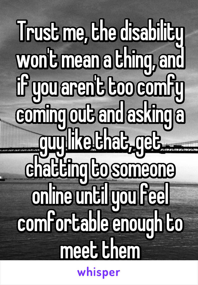 Trust me, the disability won't mean a thing, and if you aren't too comfy coming out and asking a guy like that, get chatting to someone online until you feel comfortable enough to meet them