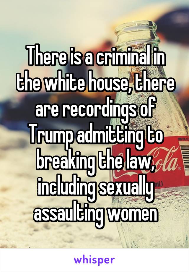 There is a criminal in the white house, there are recordings of Trump admitting to breaking the law, including sexually assaulting women