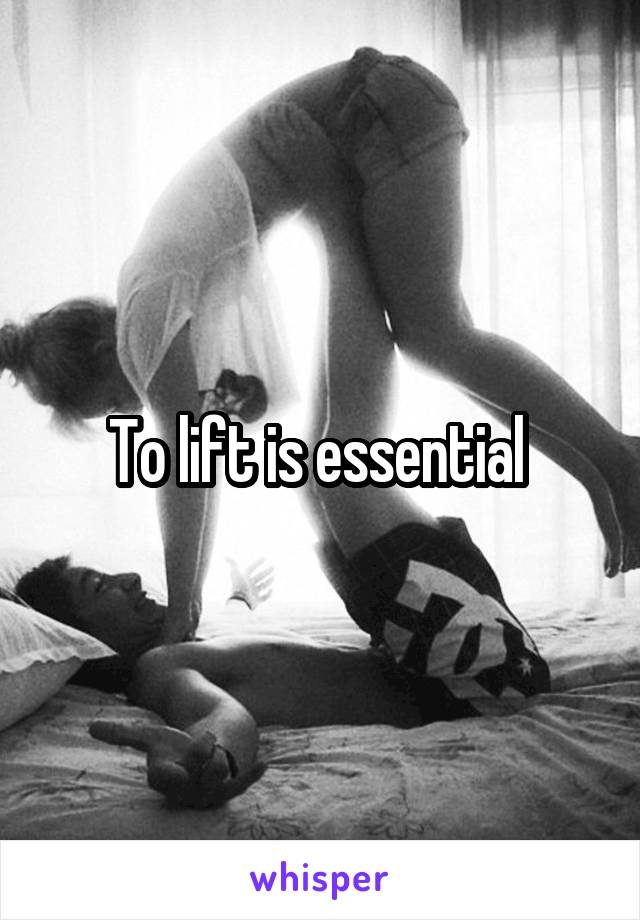 To lift is essential 