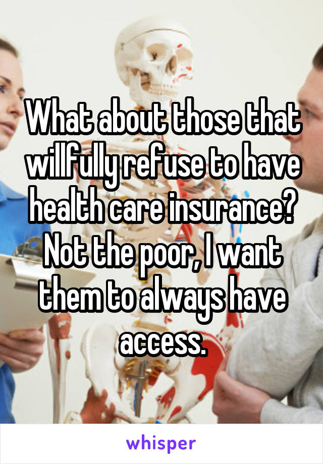 What about those that willfully refuse to have health care insurance? Not the poor, I want them to always have access.