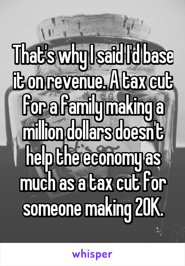 That's why I said I'd base it on revenue. A tax cut for a family making a million dollars doesn't help the economy as much as a tax cut for someone making 20K.