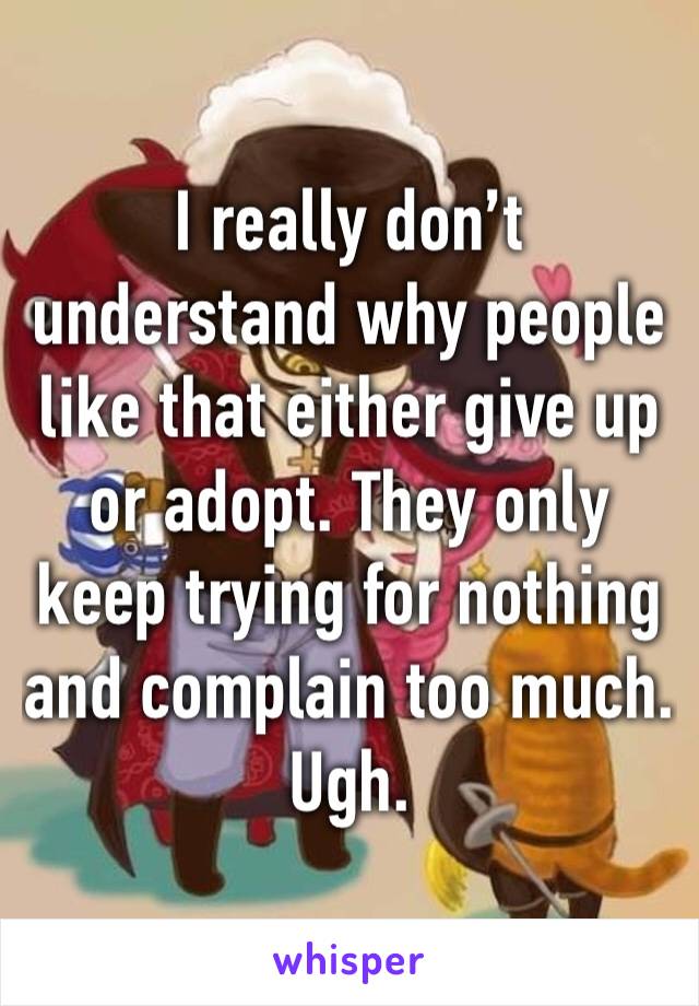 I really don’t understand why people like that either give up or adopt. They only keep trying for nothing and complain too much. Ugh. 