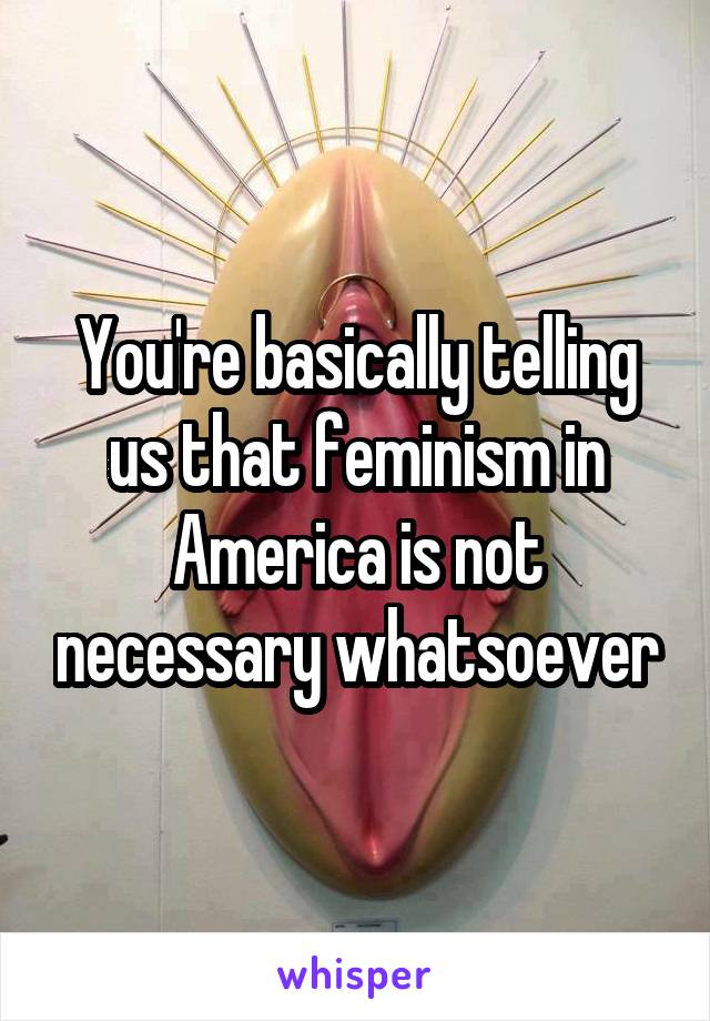 You're basically telling us that feminism in America is not necessary whatsoever