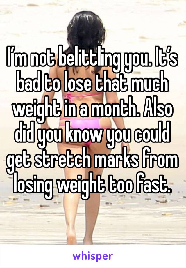 I’m not belittling you. It’s bad to lose that much weight in a month. Also did you know you could get stretch marks from losing weight too fast.