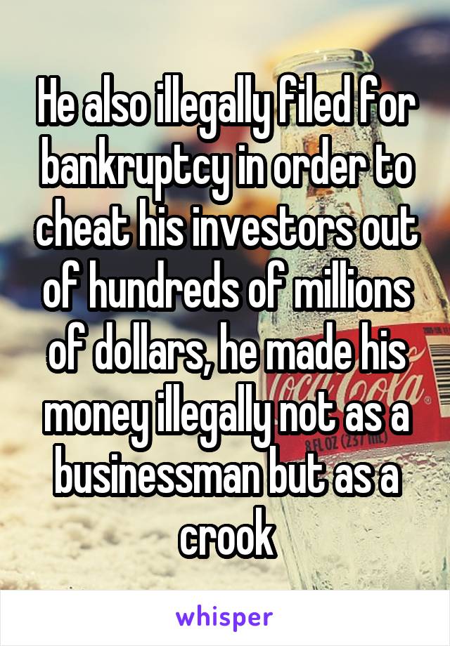 He also illegally filed for bankruptcy in order to cheat his investors out of hundreds of millions of dollars, he made his money illegally not as a businessman but as a crook