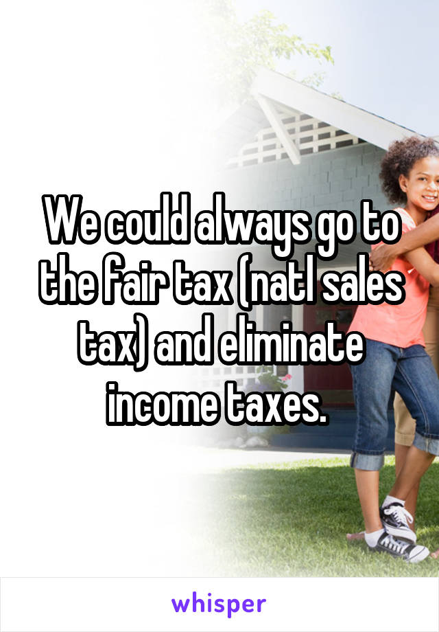 We could always go to the fair tax (natl sales tax) and eliminate income taxes. 