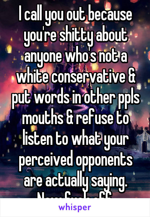 I call you out because you're shitty about anyone who's not a white conservative & put words in other ppls mouths & refuse to listen to what your perceived opponents are actually saying.
Now fuck off.